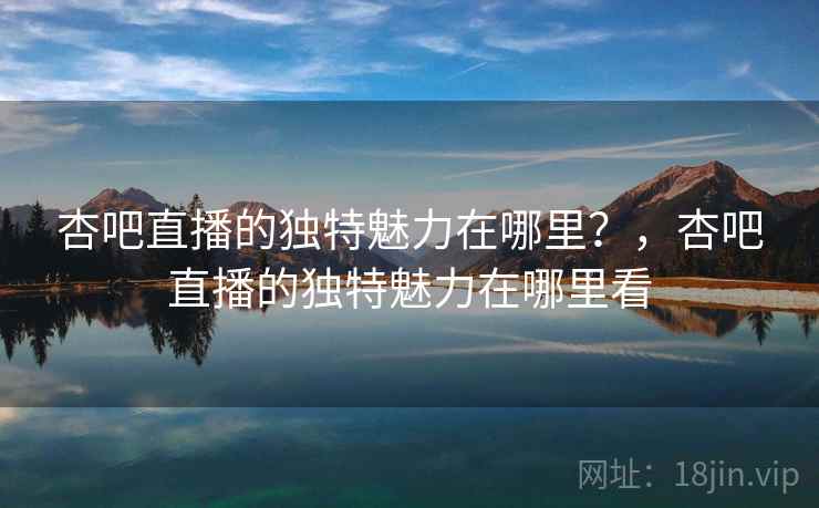 杏吧直播的独特魅力在哪里？，杏吧直播的独特魅力在哪里看  第1张