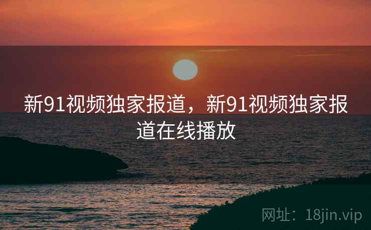 新91视频独家报道，新91视频独家报道在线播放