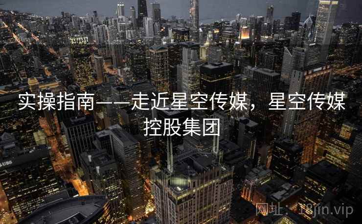 实操指南——走近星空传媒，星空传媒控股集团  第1张