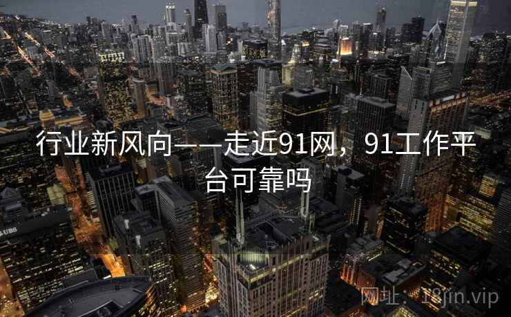 行业新风向——走近91网，91工作平台可靠吗  第1张