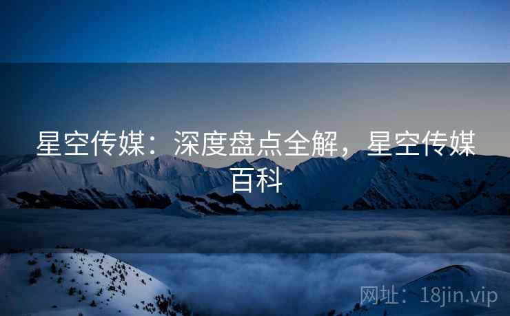 星空传媒：深度盘点全解，星空传媒百科  第1张