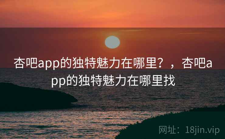 杏吧app的独特魅力在哪里？，杏吧app的独特魅力在哪里找  第2张