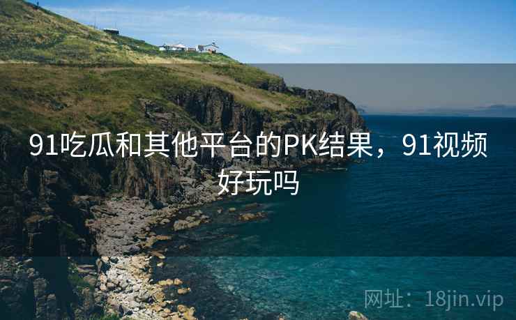 91吃瓜和其他平台的PK结果，91视频好玩吗  第1张